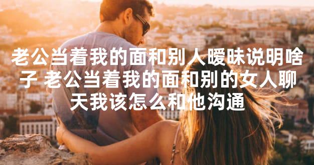 老公当着我的面和别人暧昧说明啥子 老公当着我的面和别的女人聊天我该怎么和他沟通